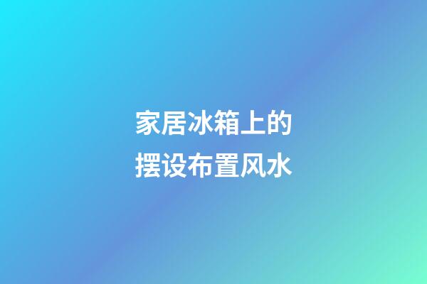 家居冰箱上的摆设布置风水