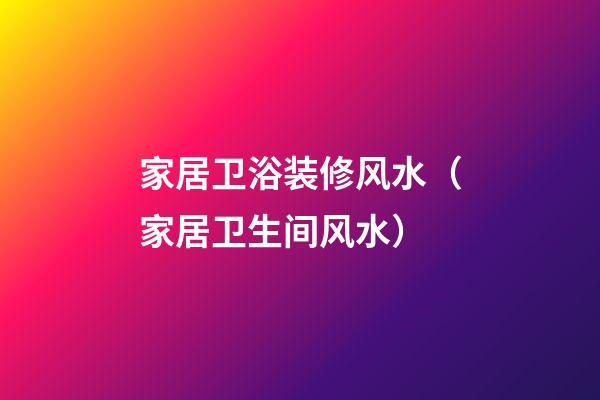 家居卫浴装修风水（家居卫生间风水）