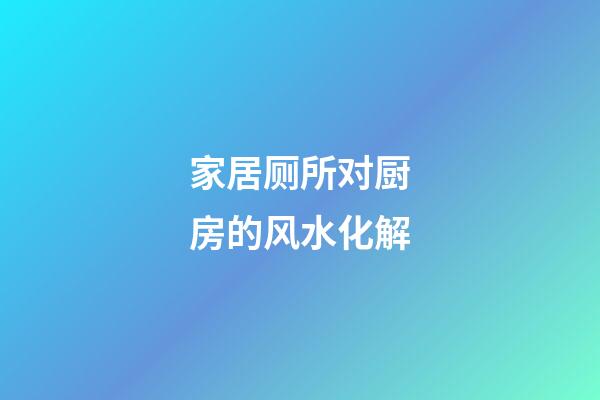 家居厕所对厨房的风水化解