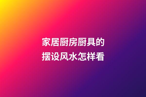 家居厨房厨具的摆设风水怎样看