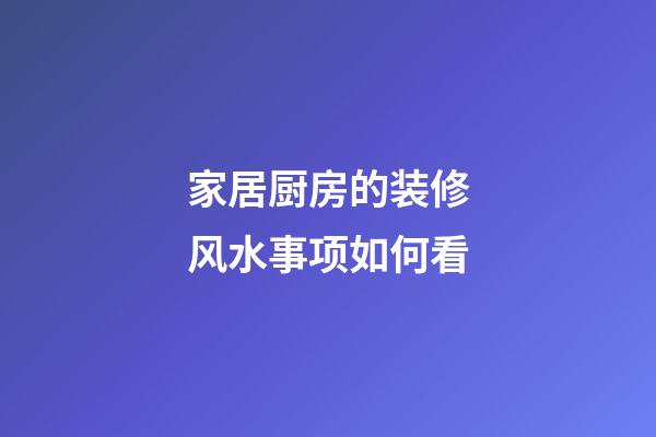 家居厨房的装修风水事项如何看