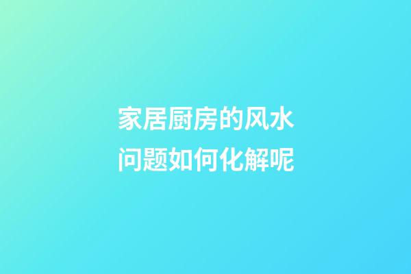 家居厨房的风水问题如何化解呢