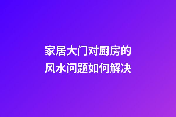 家居大门对厨房的风水问题如何解决