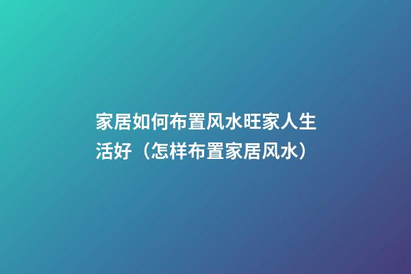 家居如何布置风水旺家人生活好（怎样布置家居风水）