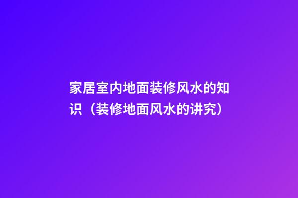 家居室内地面装修风水的知识（装修地面风水的讲究）