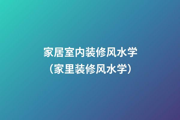 家居室内装修风水学（家里装修风水学）