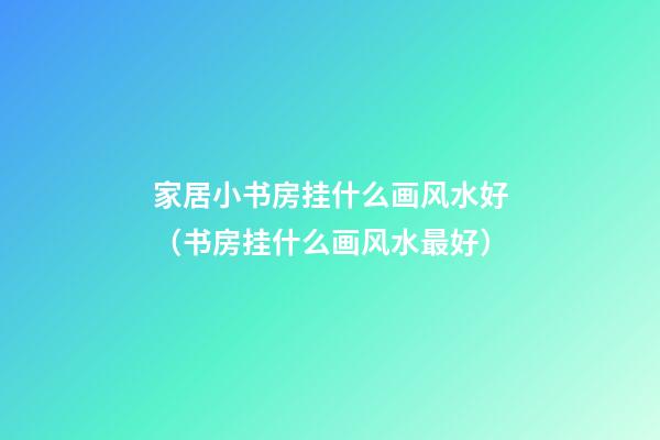 家居小书房挂什么画风水好（书房挂什么画风水最好）