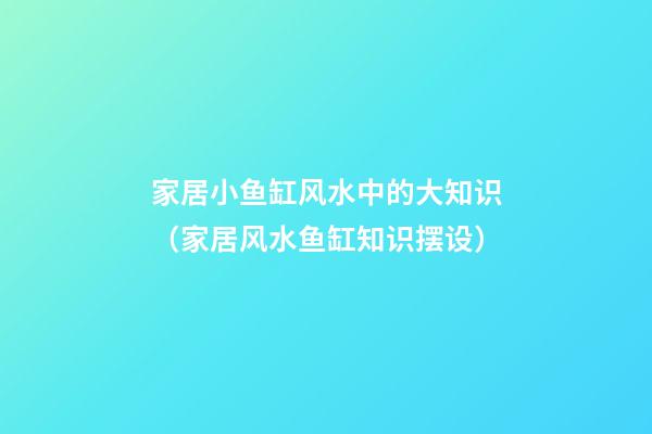 家居小鱼缸风水中的大知识（家居风水鱼缸知识摆设）