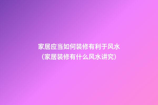 家居应当如何装修有利于风水（家居装修有什么风水讲究）