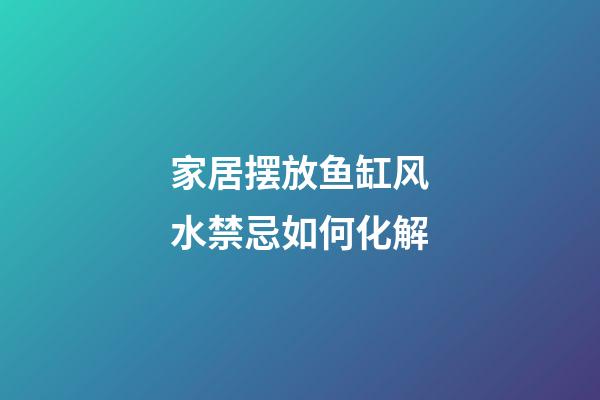家居摆放鱼缸风水禁忌如何化解