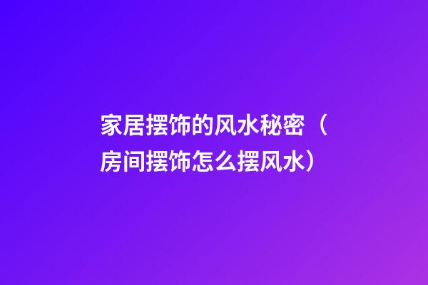 家居摆饰的风水秘密（房间摆饰怎么摆风水）