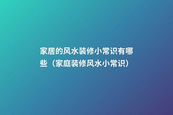 家居的风水装修小常识有哪些（家庭装修风水小常识）