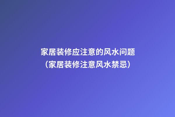 家居装修应注意的风水问题（家居装修注意风水禁忌）