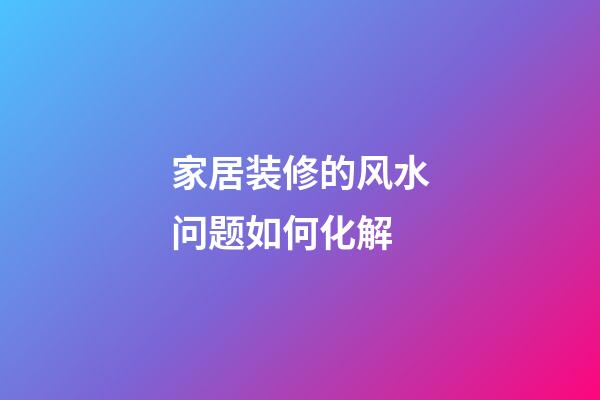 家居装修的风水问题如何化解