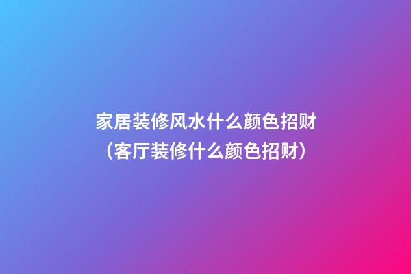家居装修风水什么颜色招财（客厅装修什么颜色招财）