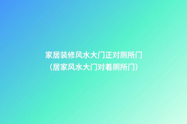 家居装修风水大门正对厕所门（居家风水大门对着厕所门）