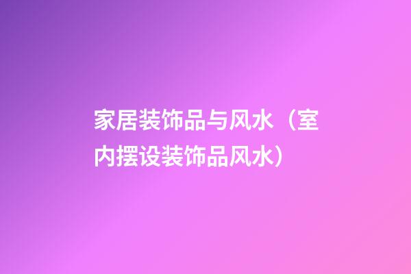 家居装饰品与风水（室内摆设装饰品风水）