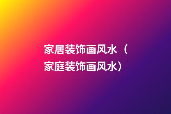 家居装饰画风水（家庭装饰画风水）