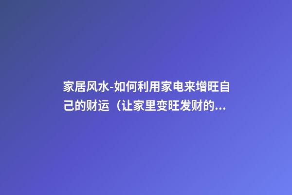 家居风水-如何利用家电来增旺自己的财运（让家里变旺发财的风水）
