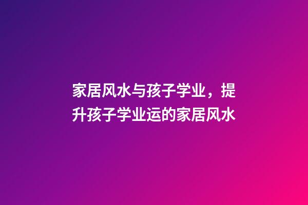 家居风水与孩子学业，提升孩子学业运的家居风水