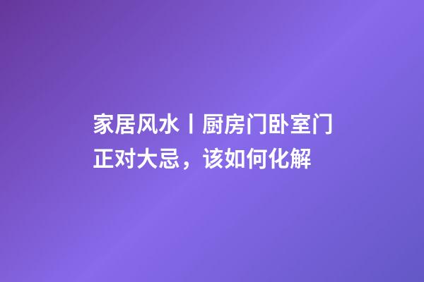家居风水丨厨房门卧室门正对大忌，该如何化解