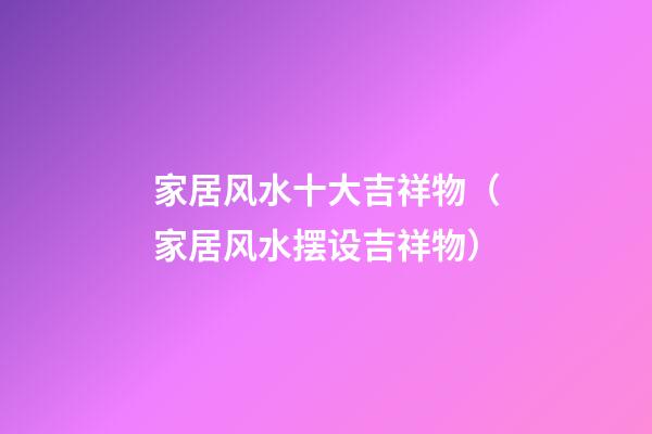 家居风水十大吉祥物（家居风水摆设吉祥物）