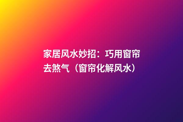 家居风水妙招：巧用窗帘去煞气（窗帘化解风水）
