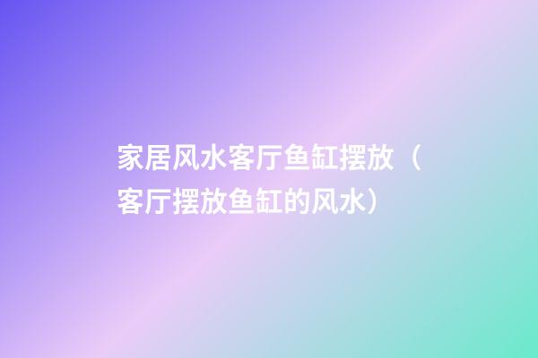 家居风水客厅鱼缸摆放（客厅摆放鱼缸的风水）