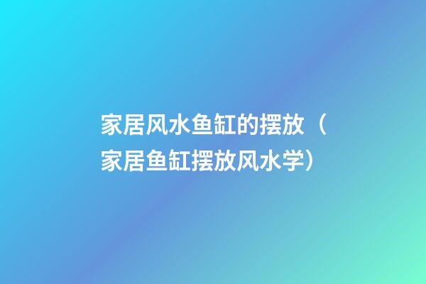 家居风水鱼缸的摆放（家居鱼缸摆放风水学）