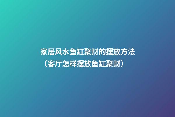 家居风水鱼缸聚财的摆放方法（客厅怎样摆放鱼缸聚财）