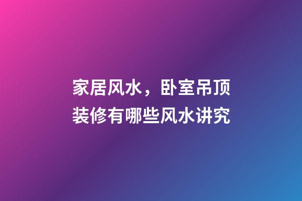 家居风水，卧室吊顶装修有哪些风水讲究