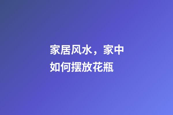 家居风水，家中如何摆放花瓶