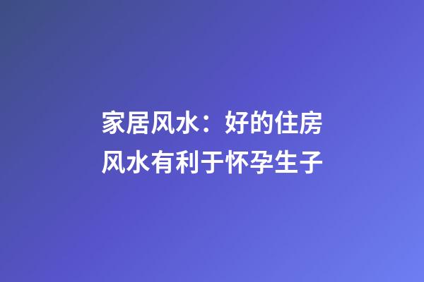 家居风水：好的住房风水有利于怀孕生子