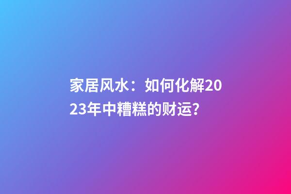 家居风水：如何化解2023年中糟糕的财运？
