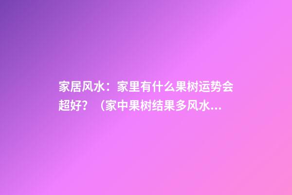 家居风水：家里有什么果树运势会超好？（家中果树结果多风水运气）