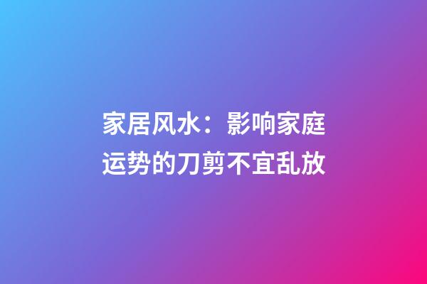 家居风水：影响家庭运势的刀剪不宜乱放
