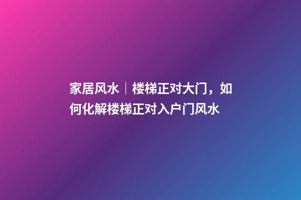家居风水｜楼梯正对大门，如何化解楼梯正对入户门风水