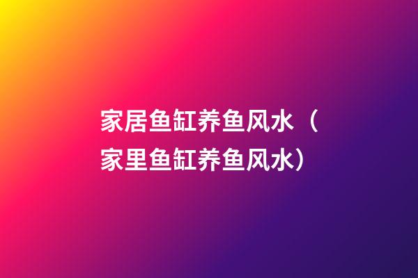 家居鱼缸养鱼风水（家里鱼缸养鱼风水）