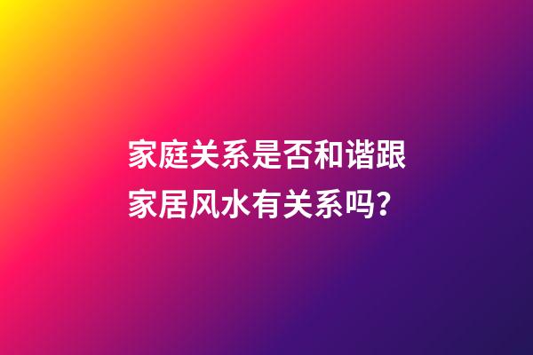 家庭关系是否和谐跟家居风水有关系吗？