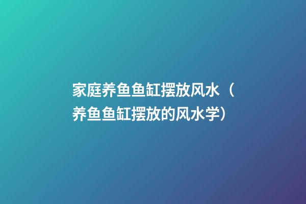 家庭养鱼鱼缸摆放风水（养鱼鱼缸摆放的风水学）