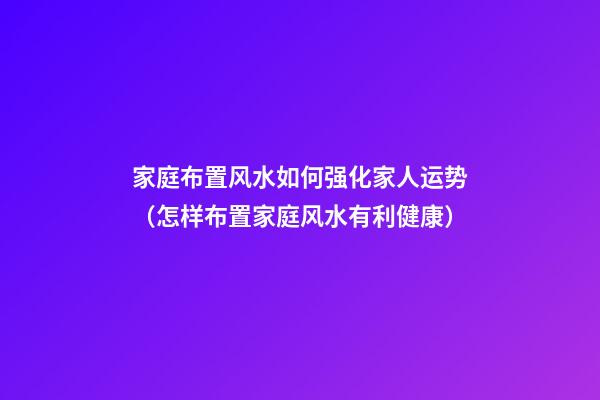 家庭布置风水如何强化家人运势（怎样布置家庭风水有利健康）