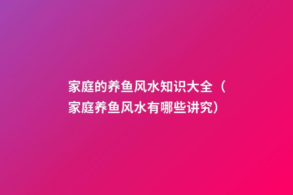 家庭的养鱼风水知识大全（家庭养鱼风水有哪些讲究）