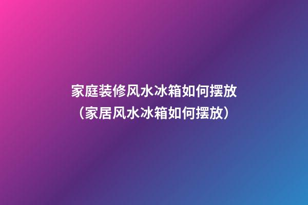 家庭装修风水冰箱如何摆放（家居风水冰箱如何摆放）