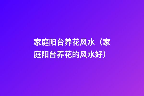 家庭阳台养花风水（家庭阳台养花的风水好）