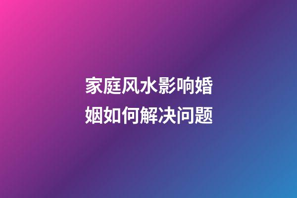 家庭风水影响婚姻如何解决问题