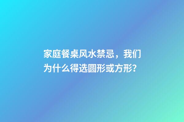 家庭餐桌风水禁忌，我们为什么得选圆形或方形？
