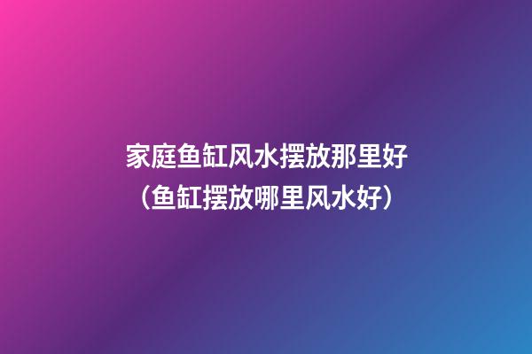 家庭鱼缸风水摆放那里好（鱼缸摆放哪里风水好）