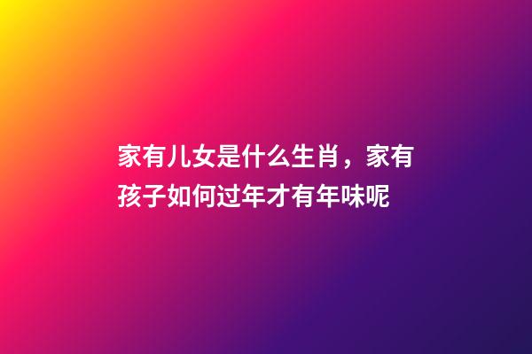 家有儿女是什么生肖，家有孩子如何过年才有年味呢-第1张-观点-玄机派