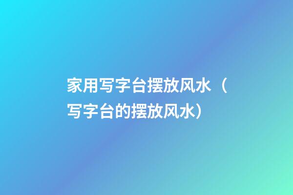家用写字台摆放风水（写字台的摆放风水）