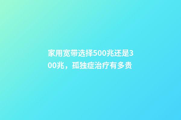家用宽带选择500兆还是300兆，孤独症治疗有多贵-第1张-观点-玄机派